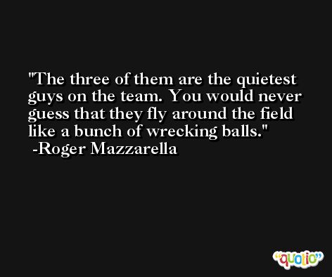 The three of them are the quietest guys on the team. You would never guess that they fly around the field like a bunch of wrecking balls. -Roger Mazzarella