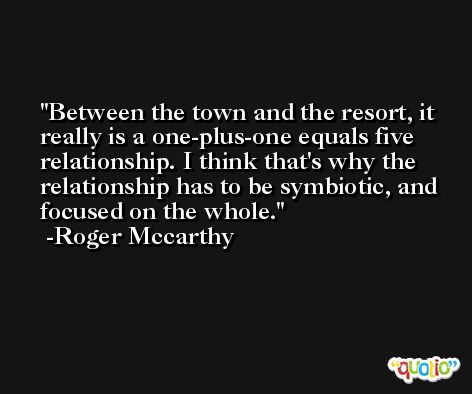 Between the town and the resort, it really is a one-plus-one equals five relationship. I think that's why the relationship has to be symbiotic, and focused on the whole. -Roger Mccarthy