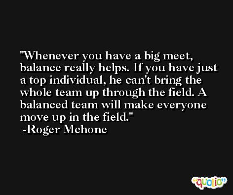 Whenever you have a big meet, balance really helps. If you have just a top individual, he can't bring the whole team up through the field. A balanced team will make everyone move up in the field. -Roger Mchone