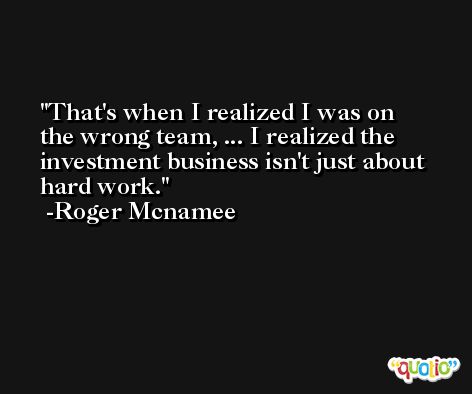 That's when I realized I was on the wrong team, ... I realized the investment business isn't just about hard work. -Roger Mcnamee
