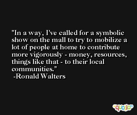In a way, I've called for a symbolic show on the mall to try to mobilize a lot of people at home to contribute more vigorously - money, resources, things like that - to their local communities. -Ronald Walters