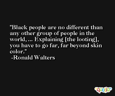 Black people are no different than any other group of people in the world, ... Explaining [the looting], you have to go far, far beyond skin color. -Ronald Walters