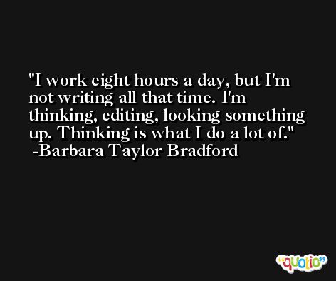 I work eight hours a day, but I'm not writing all that time. I'm thinking, editing, looking something up. Thinking is what I do a lot of. -Barbara Taylor Bradford