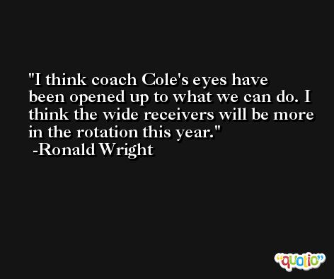 I think coach Cole's eyes have been opened up to what we can do. I think the wide receivers will be more in the rotation this year. -Ronald Wright