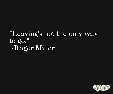 Leaving's not the only way to go. -Roger Miller