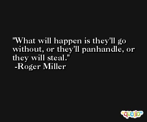 What will happen is they'll go without, or they'll panhandle, or they will steal. -Roger Miller