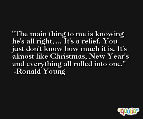The main thing to me is knowing he's all right, ... It's a relief. You just don't know how much it is. It's almost like Christmas, New Year's and everything all rolled into one. -Ronald Young