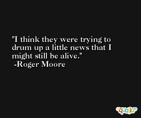 I think they were trying to drum up a little news that I might still be alive. -Roger Moore