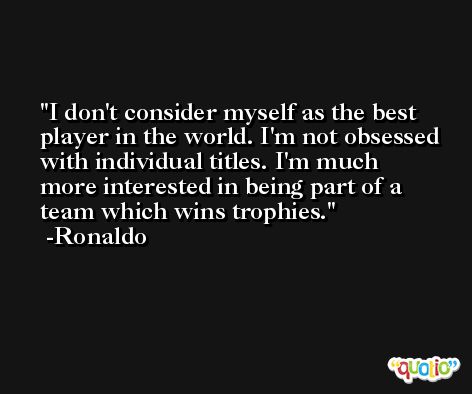 I don't consider myself as the best player in the world. I'm not obsessed with individual titles. I'm much more interested in being part of a team which wins trophies. -Ronaldo