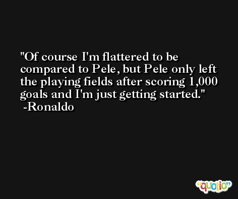 Of course I'm flattered to be compared to Pele, but Pele only left the playing fields after scoring 1,000 goals and I'm just getting started. -Ronaldo