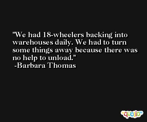 We had 18-wheelers backing into warehouses daily. We had to turn some things away because there was no help to unload. -Barbara Thomas