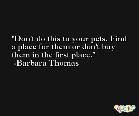 Don't do this to your pets. Find a place for them or don't buy them in the first place. -Barbara Thomas