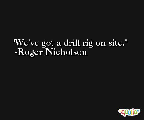We've got a drill rig on site. -Roger Nicholson