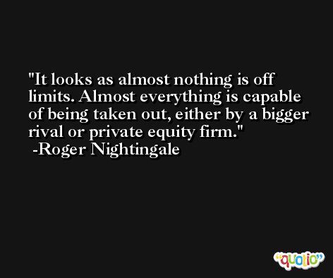 It looks as almost nothing is off limits. Almost everything is capable of being taken out, either by a bigger rival or private equity firm. -Roger Nightingale