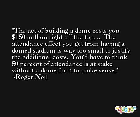 The act of building a dome costs you $150 million right off the top, ... The attendance effect you get from having a domed stadium is way too small to justify the additional costs. You'd have to think 50 percent of attendance is at stake without a dome for it to make sense. -Roger Noll