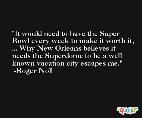 It would need to have the Super Bowl every week to make it worth it, ... Why New Orleans believes it needs the Superdome to be a well known vacation city escapes me. -Roger Noll