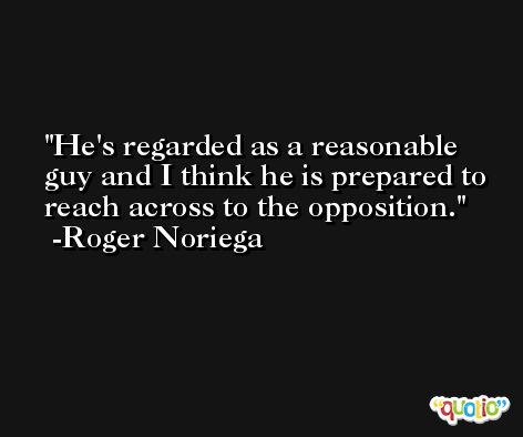 He's regarded as a reasonable guy and I think he is prepared to reach across to the opposition. -Roger Noriega