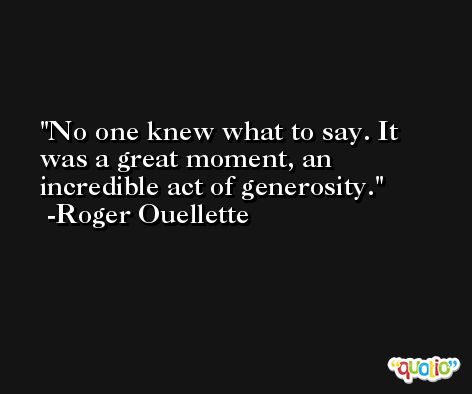No one knew what to say. It was a great moment, an incredible act of generosity. -Roger Ouellette