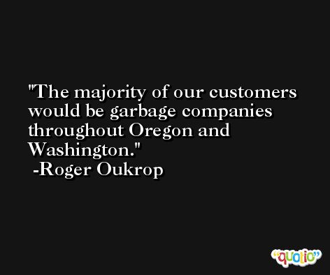 The majority of our customers would be garbage companies throughout Oregon and Washington. -Roger Oukrop