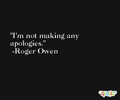 I'm not making any apologies. -Roger Owen