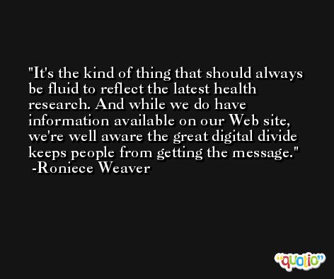 It's the kind of thing that should always be fluid to reflect the latest health research. And while we do have information available on our Web site, we're well aware the great digital divide keeps people from getting the message. -Roniece Weaver
