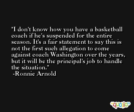 I don't know how you have a basketball coach if he's suspended for the entire season. It's a fair statement to say this is not the first such allegation to come against coach Washington over the years, but it will be the principal's job to handle the situation. -Ronnie Arnold