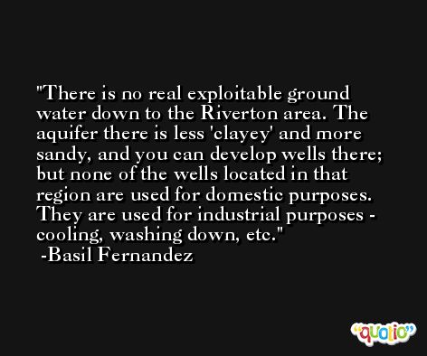 There is no real exploitable ground water down to the Riverton area. The aquifer there is less 'clayey' and more sandy, and you can develop wells there; but none of the wells located in that region are used for domestic purposes. They are used for industrial purposes - cooling, washing down, etc. -Basil Fernandez