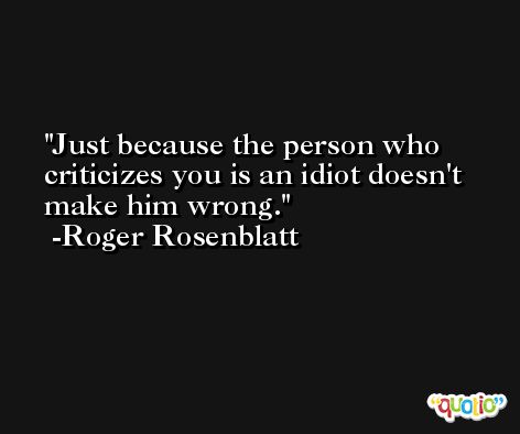 Just because the person who criticizes you is an idiot doesn't make him wrong. -Roger Rosenblatt