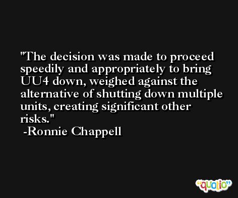The decision was made to proceed speedily and appropriately to bring UU4 down, weighed against the alternative of shutting down multiple units, creating significant other risks. -Ronnie Chappell