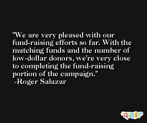We are very pleased with our fund-raising efforts so far. With the matching funds and the number of low-dollar donors, we're very close to completing the fund-raising portion of the campaign. -Roger Salazar