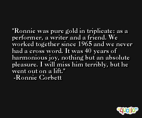 Ronnie was pure gold in triplicate: as a performer, a writer and a friend. We worked together since 1965 and we never had a cross word. It was 40 years of harmonious joy, nothing but an absolute pleasure. I will miss him terribly, but he went out on a lift. -Ronnie Corbett