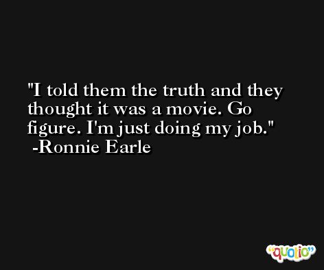 I told them the truth and they thought it was a movie. Go figure. I'm just doing my job. -Ronnie Earle