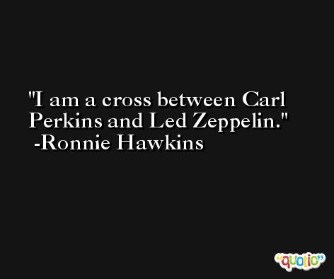 I am a cross between Carl Perkins and Led Zeppelin. -Ronnie Hawkins