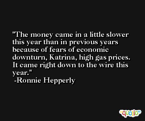 The money came in a little slower this year than in previous years because of fears of economic downturn, Katrina, high gas prices. It came right down to the wire this year. -Ronnie Hepperly