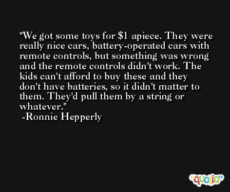 We got some toys for $1 apiece. They were really nice cars, battery-operated cars with remote controls, but something was wrong and the remote controls didn't work. The kids can't afford to buy these and they don't have batteries, so it didn't matter to them. They'd pull them by a string or whatever. -Ronnie Hepperly