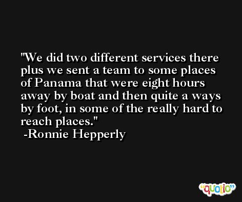 We did two different services there plus we sent a team to some places of Panama that were eight hours away by boat and then quite a ways by foot, in some of the really hard to reach places. -Ronnie Hepperly