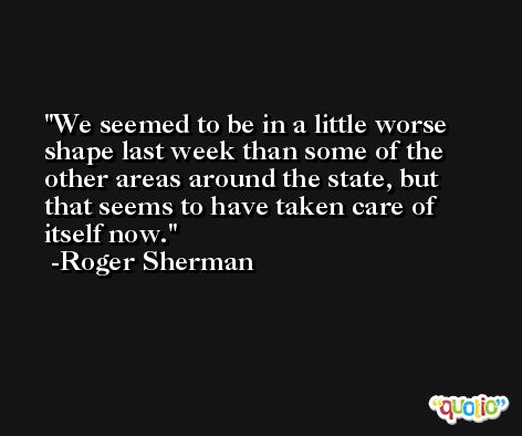 We seemed to be in a little worse shape last week than some of the other areas around the state, but that seems to have taken care of itself now. -Roger Sherman