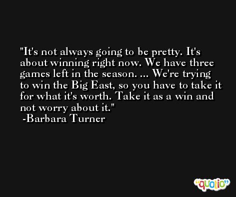 It's not always going to be pretty. It's about winning right now. We have three games left in the season. ... We're trying to win the Big East, so you have to take it for what it's worth. Take it as a win and not worry about it. -Barbara Turner