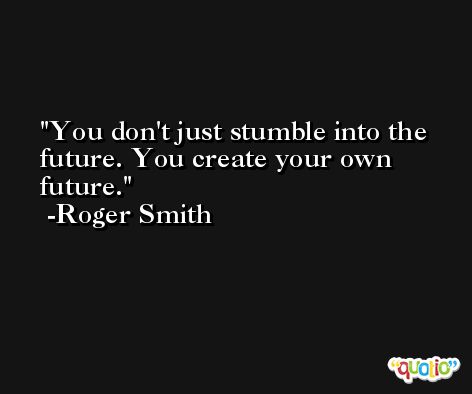 You don't just stumble into the future. You create your own future. -Roger Smith