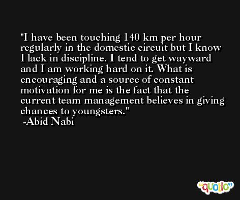 I have been touching 140 km per hour regularly in the domestic circuit but I know I lack in discipline. I tend to get wayward and I am working hard on it. What is encouraging and a source of constant motivation for me is the fact that the current team management believes in giving chances to youngsters. -Abid Nabi