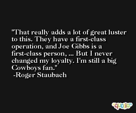 That really adds a lot of great luster to this. They have a first-class operation, and Joe Gibbs is a first-class person, ... But I never changed my loyalty. I'm still a big Cowboys fan. -Roger Staubach