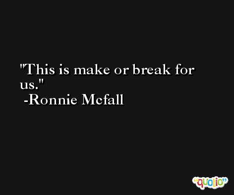 This is make or break for us. -Ronnie Mcfall
