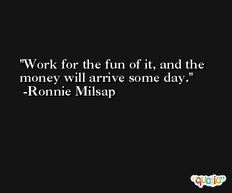 Work for the fun of it, and the money will arrive some day. -Ronnie Milsap