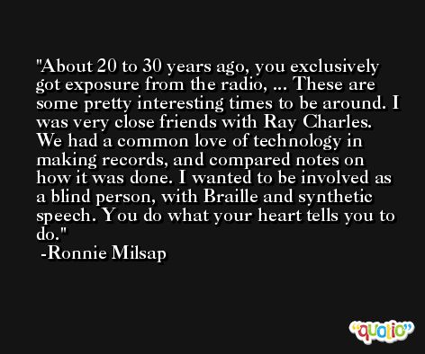 About 20 to 30 years ago, you exclusively got exposure from the radio, ... These are some pretty interesting times to be around. I was very close friends with Ray Charles. We had a common love of technology in making records, and compared notes on how it was done. I wanted to be involved as a blind person, with Braille and synthetic speech. You do what your heart tells you to do. -Ronnie Milsap