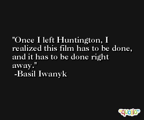 Once I left Huntington, I realized this film has to be done, and it has to be done right away. -Basil Iwanyk