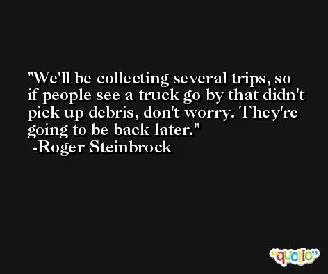 We'll be collecting several trips, so if people see a truck go by that didn't pick up debris, don't worry. They're going to be back later. -Roger Steinbrock