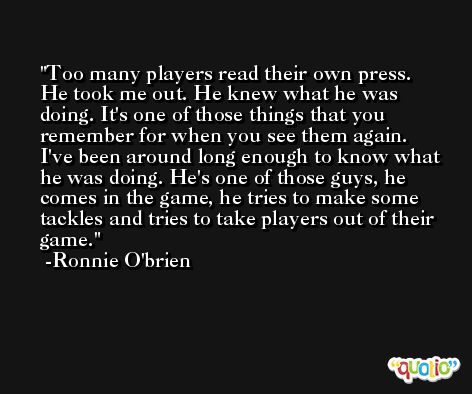 Too many players read their own press. He took me out. He knew what he was doing. It's one of those things that you remember for when you see them again. I've been around long enough to know what he was doing. He's one of those guys, he comes in the game, he tries to make some tackles and tries to take players out of their game. -Ronnie O'brien