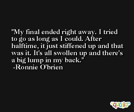 My final ended right away. I tried to go as long as I could. After halftime, it just stiffened up and that was it. It's all swollen up and there's a big lump in my back. -Ronnie O'brien