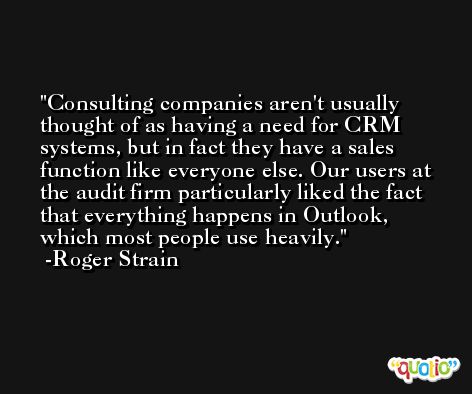 Consulting companies aren't usually thought of as having a need for CRM systems, but in fact they have a sales function like everyone else. Our users at the audit firm particularly liked the fact that everything happens in Outlook, which most people use heavily. -Roger Strain