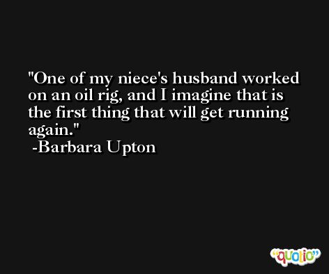 One of my niece's husband worked on an oil rig, and I imagine that is the first thing that will get running again. -Barbara Upton